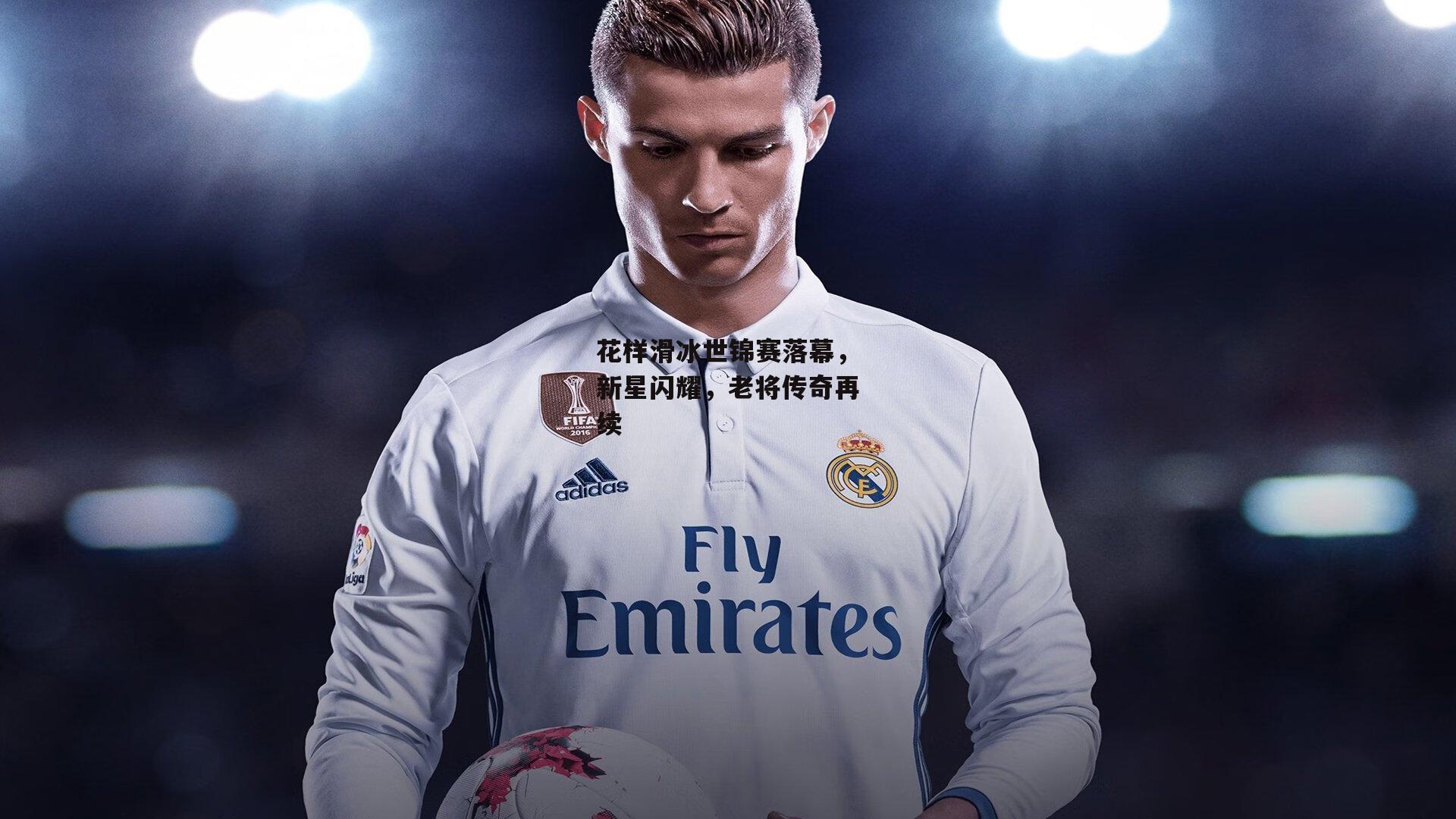 花样滑冰世锦赛落幕，新星闪耀，老将传奇再续