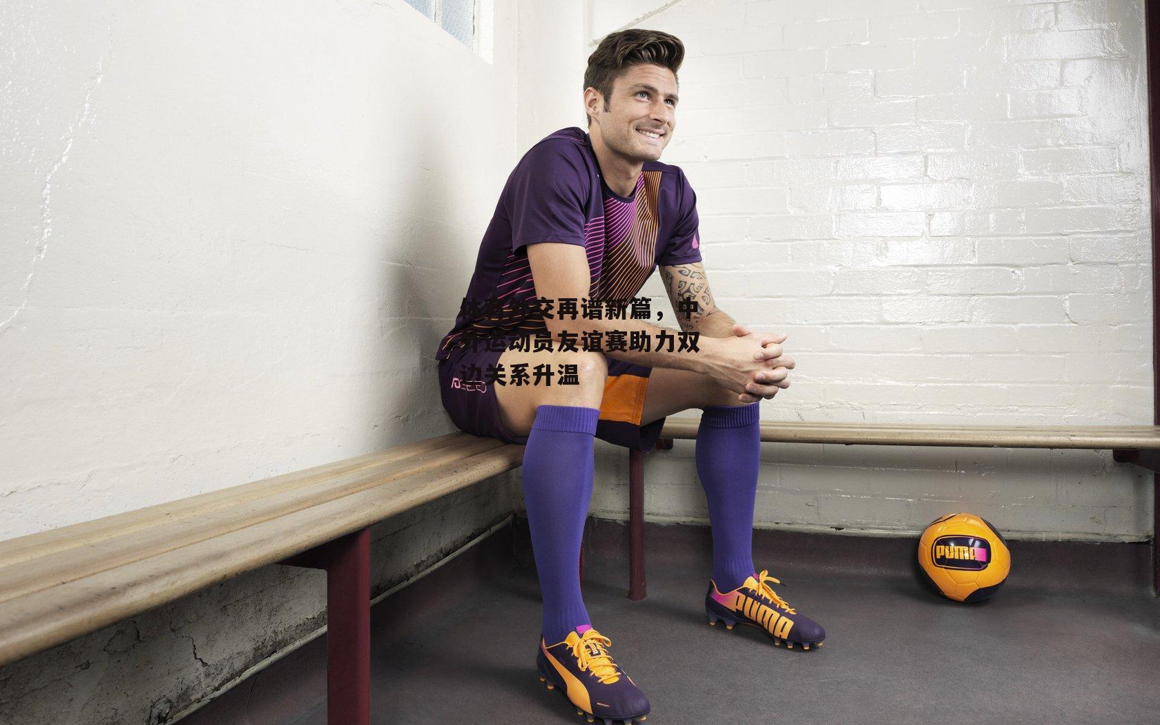 体育外交再谱新篇,中外运动员友谊赛助力双边关系升温